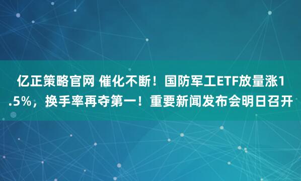 亿正策略官网 催化不断！国防军工ETF放量涨1.5%，换手率再夺第一！重要新闻发布会明日召开