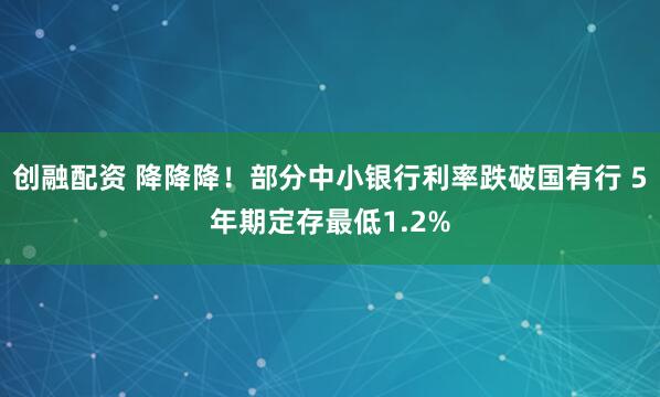 创融配资 降降降！部分中小银行利率跌破国有行 5年期定存最低1.2%