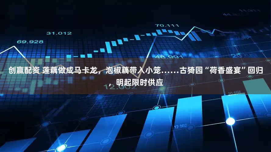 创赢配资 莲藕做成马卡龙，泡椒藕带入小笼……古猗园“荷香盛宴”回归，明起限时供应