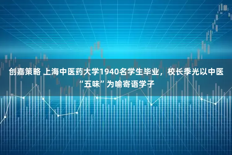 创嘉策略 上海中医药大学1940名学生毕业，校长季光以中医“五味”为喻寄语学子
