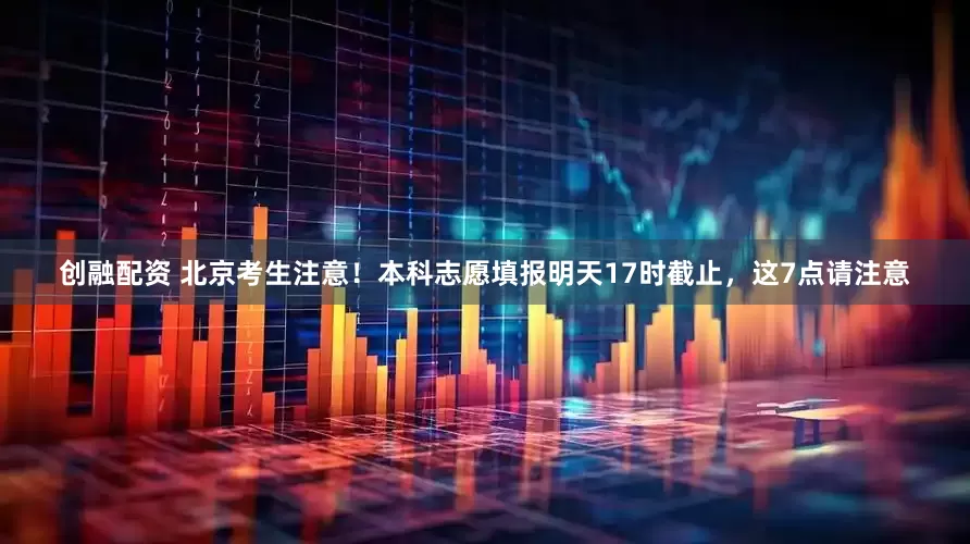 创融配资 北京考生注意！本科志愿填报明天17时截止，这7点请注意