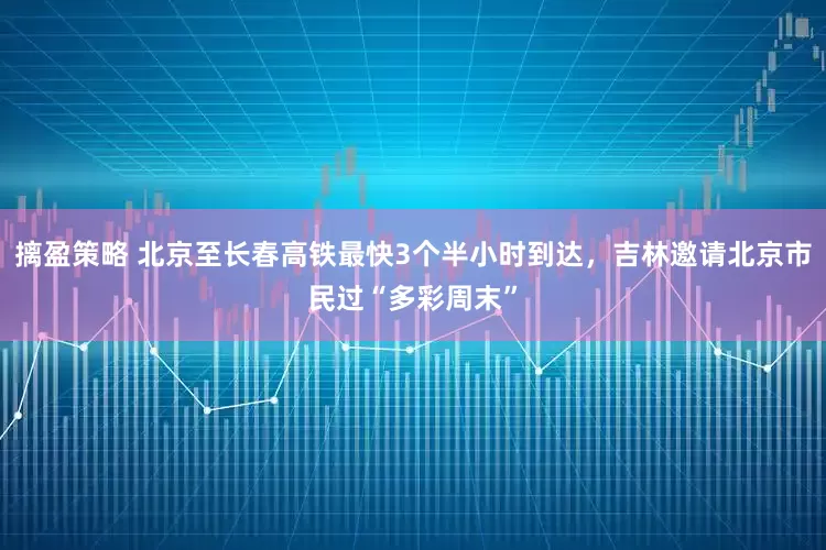 摛盈策略 北京至长春高铁最快3个半小时到达，吉林邀请北京市民过“多彩周末”