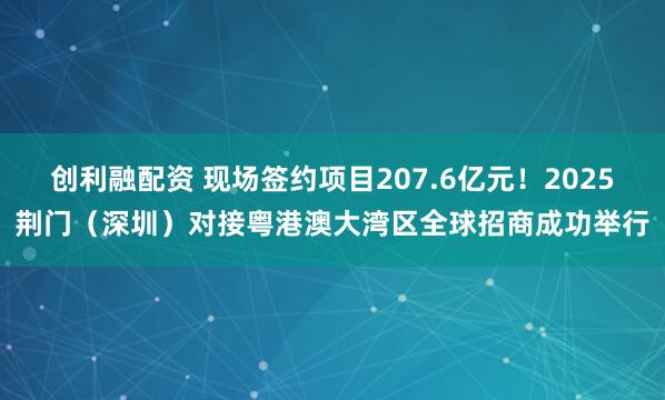 创利融配资 现场签约项目207.6亿元！2025荆门（深圳）对接粤港澳大湾区全球招商成功举行