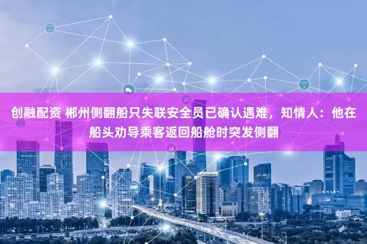 创融配资 郴州侧翻船只失联安全员已确认遇难，知情人：他在船头劝导乘客返回船舱时突发侧翻