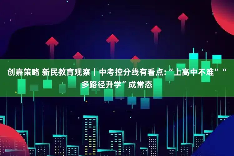 创嘉策略 新民教育观察｜中考控分线有看点:“上高中不难”“多路径升学”成常态