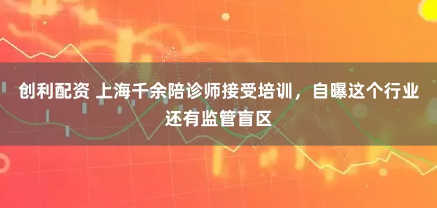 创利配资 上海千余陪诊师接受培训，自曝这个行业还有监管盲区