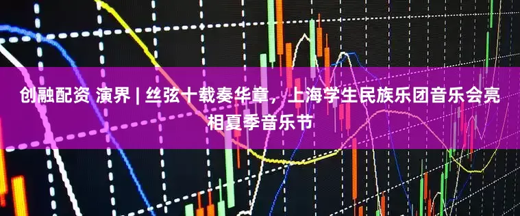 创融配资 演界 | 丝弦十载奏华章，上海学生民族乐团音乐会亮相夏季音乐节