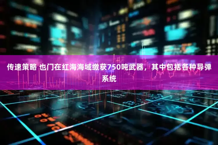 传速策略 也门在红海海域缴获750吨武器，其中包括各种导弹系统