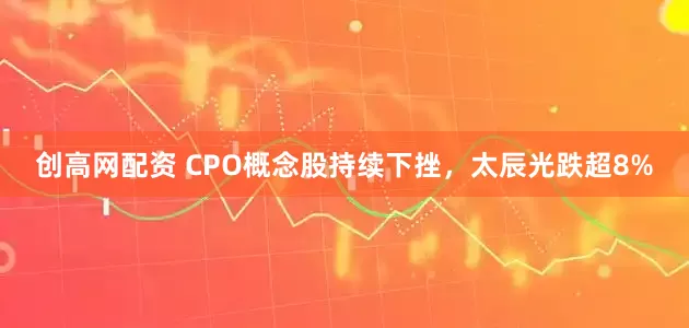 创高网配资 CPO概念股持续下挫，太辰光跌超8%