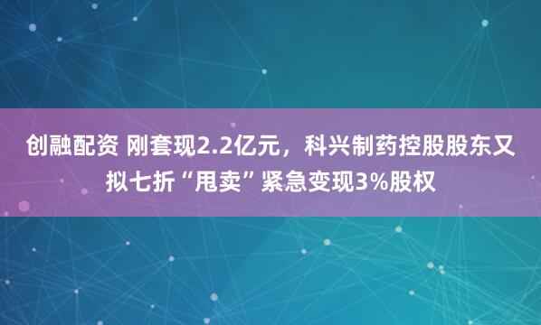 创融配资 刚套现2.2亿元，科兴制药控股股东又拟七折“甩卖”紧急变现3%股权