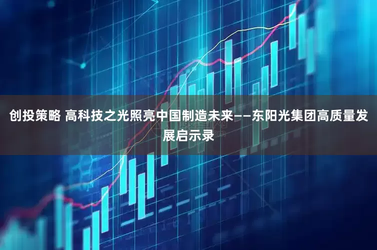 创投策略 高科技之光照亮中国制造未来——东阳光集团高质量发展启示录