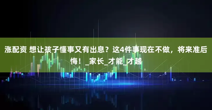涨配资 想让孩子懂事又有出息？这4件事现在不做，将来准后悔！_家长_才能_才越