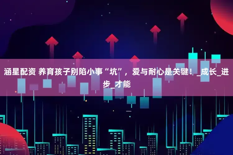 涵星配资 养育孩子别陷小事“坑”，爱与耐心是关键！_成长_进步_才能