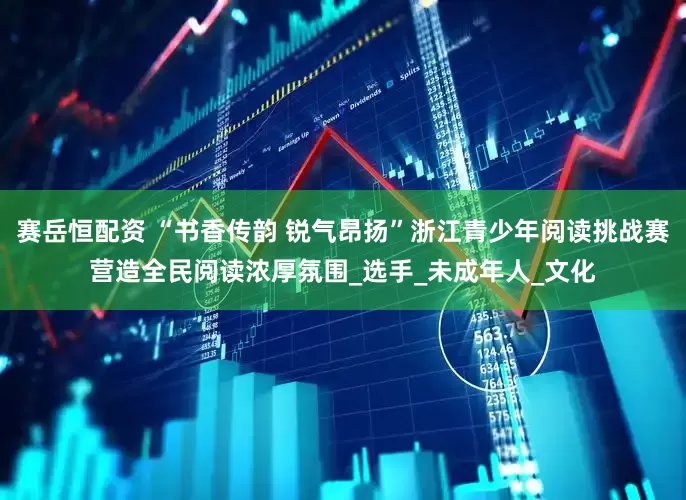 赛岳恒配资 “书香传韵 锐气昂扬”浙江青少年阅读挑战赛营造全民阅读浓厚氛围_选手_未成年人_文化