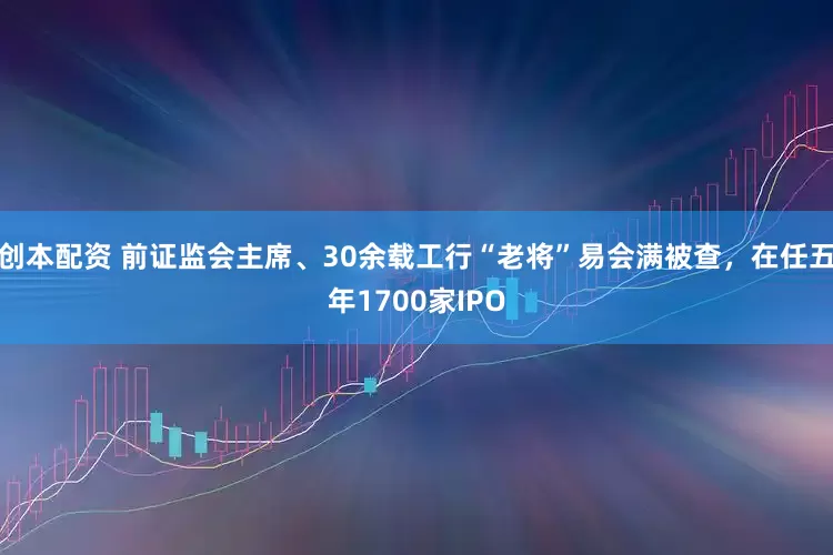 创本配资 前证监会主席、30余载工行“老将”易会满被查，在任五年1700家IPO