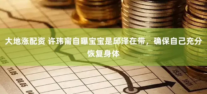 大地涨配资 许玮甯自曝宝宝是邱泽在带，确保自己充分恢复身体